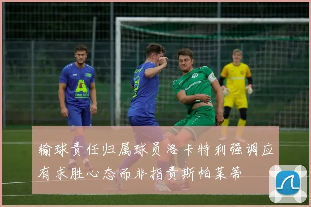 输球责任归属球员洛卡特利强调应有求胜心态而非指责斯帕莱蒂