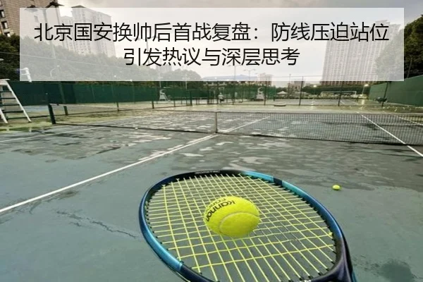 北京国安换帅后首战复盘：防线压迫站位引发热议与深层思考